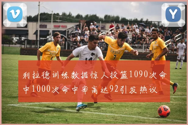 利拉德训练数据惊人投篮1090次命中1000次命中率高达92引发热议