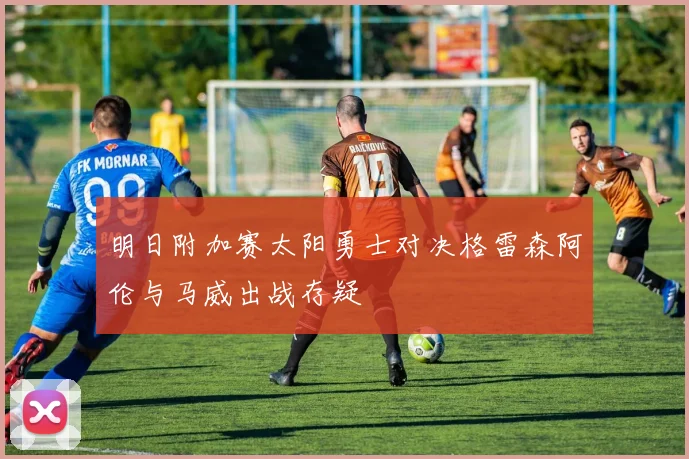 明日附加赛太阳勇士对决格雷森阿伦与马威出战存疑