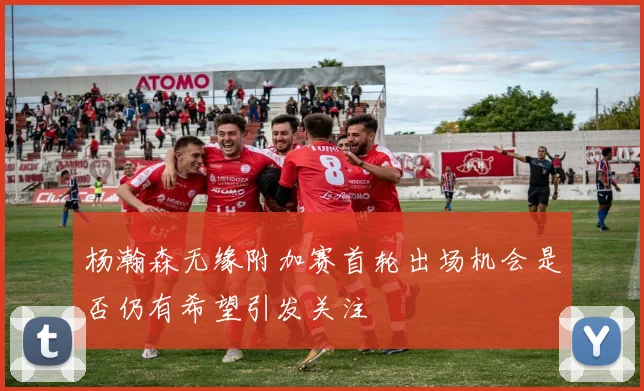 杨瀚森无缘附加赛首轮出场机会是否仍有希望引发关注