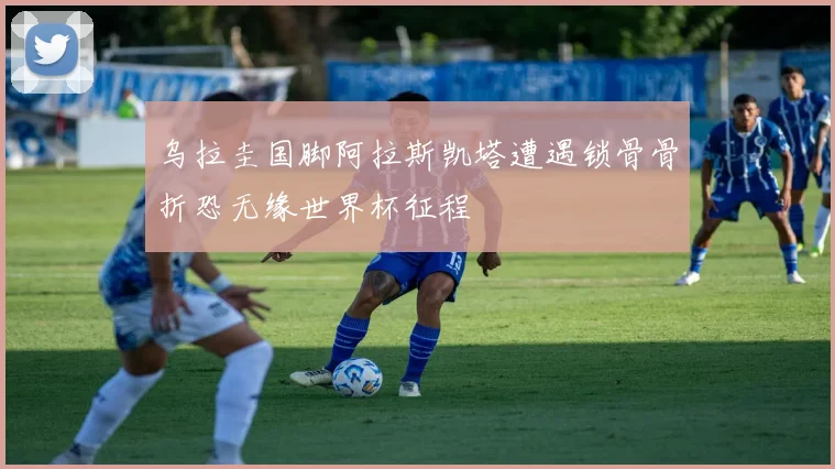 乌拉圭国脚阿拉斯凯塔遭遇锁骨骨折恐无缘世界杯征程