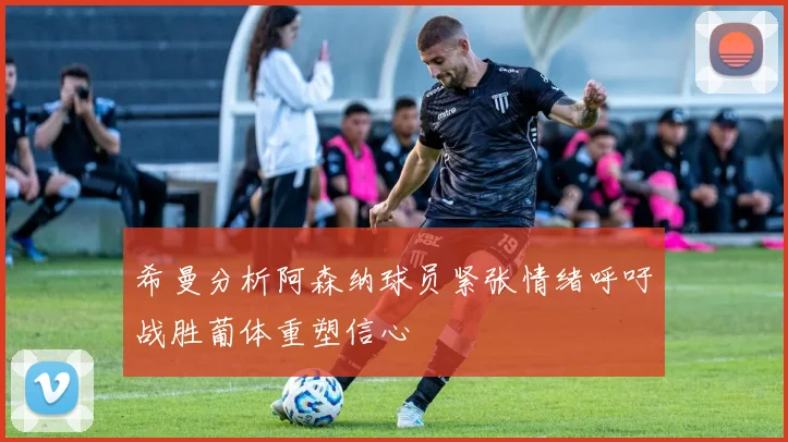 希曼分析阿森纳球员紧张情绪呼吁战胜葡体重塑信心