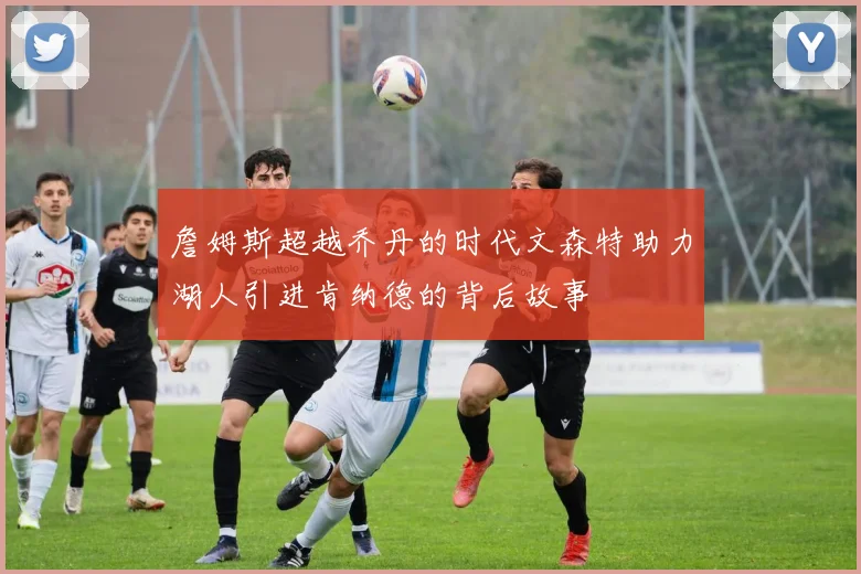 詹姆斯超越乔丹的时代文森特助力湖人引进肯纳德的背后故事