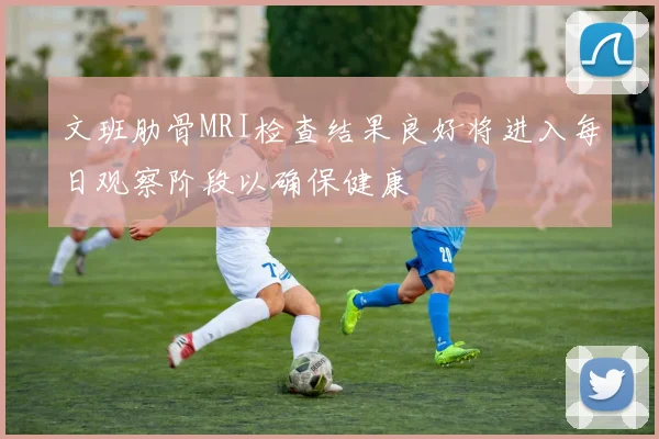 文班肋骨MRI检查结果良好将进入每日观察阶段以确保健康