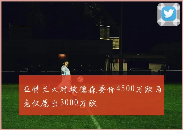 亚特兰大对埃德森要价4500万欧马竞仅愿出3000万欧