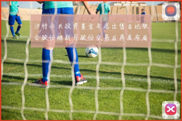 沙特公共投资基金考虑出售吉达联合股份继新月股份交易后再度布局调整