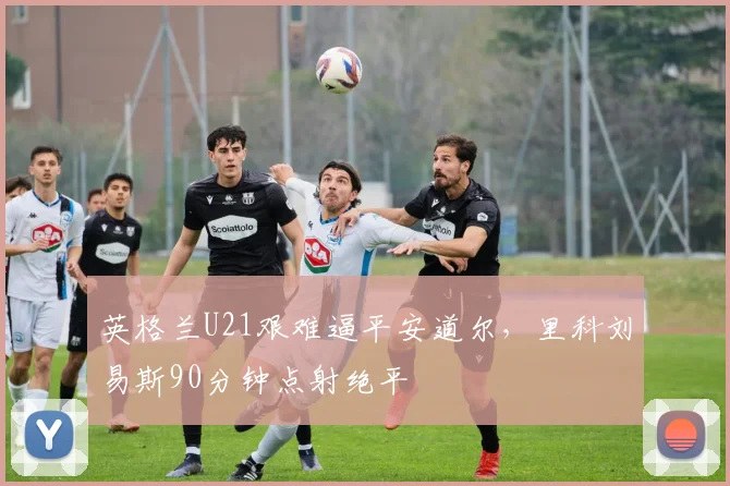 英格兰U21艰难逼平安道尔，里科刘易斯90分钟点射绝平