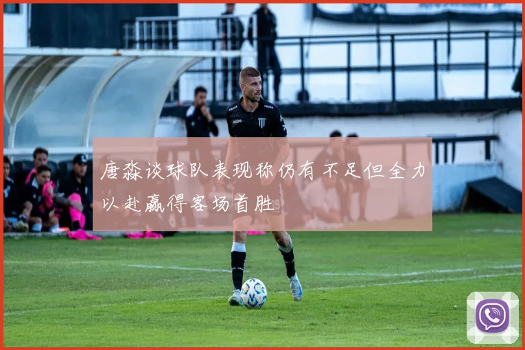 唐淼谈球队表现称仍有不足但全力以赴赢得客场首胜