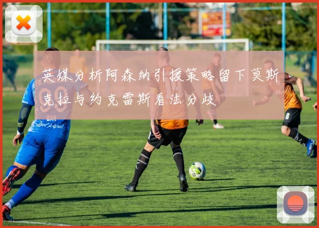 英媒分析阿森纳引援策略留下莫斯克拉与约克雷斯看法分歧