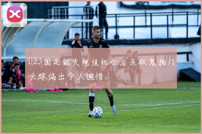 U23国足错失绝佳机会后点双鬼拍门头球偏出令人惋惜