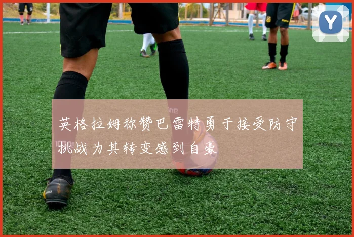 英格拉姆称赞巴雷特勇于接受防守挑战为其转变感到自豪