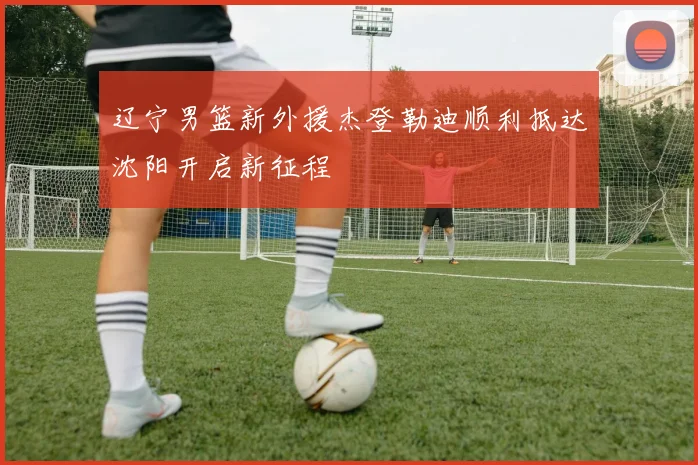 辽宁男篮新外援杰登勒迪顺利抵达沈阳开启新征程