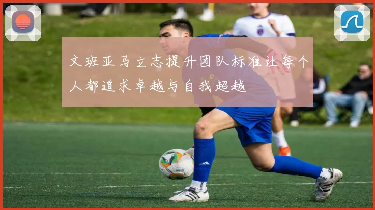 文班亚马立志提升团队标准让每个人都追求卓越与自我超越