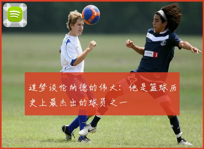 追梦谈伦纳德的伟大：他是篮球历史上最杰出的球员之一