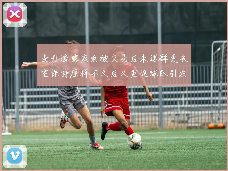 麦丹透露康利被交易后未退群更衣室保持原样不久后又重返球队引发关注
