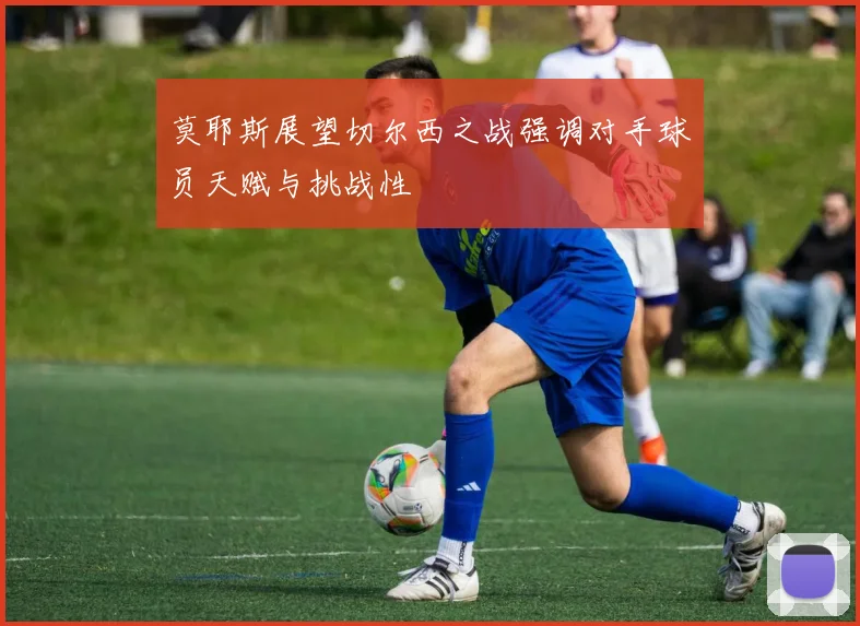 莫耶斯展望切尔西之战强调对手球员天赋与挑战性
