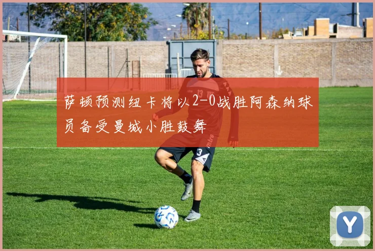 萨顿预测纽卡将以2-0战胜阿森纳球员备受曼城小胜鼓舞
