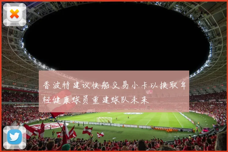 香波特建议快船交易小卡以换取年轻健康球员重建球队未来