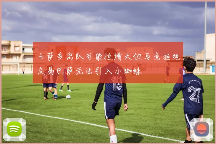卡萨多离队可能性增大但马竞拒绝交易巴萨无法引入小蜘蛛