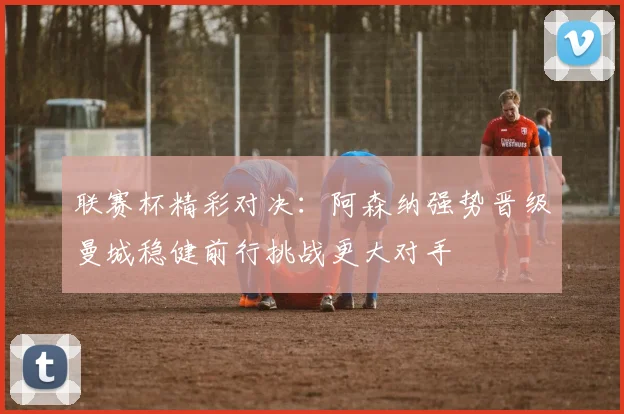 联赛杯精彩对决：阿森纳强势晋级曼城稳健前行挑战更大对手